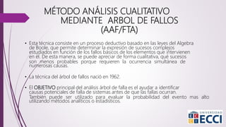 MÉTODO ANÁLISIS CUALITATIVO
MEDIANTE ARBOL DE FALLOS
(AAF/FTA)
• Esta técnica consiste en un proceso deductivo basado en las leyes del Algebra
de Boole, que permite determinar la expresión de sucesos complejos
estudiados en función de los fallos básicos de los elementos que intervienen
en él. De esta manera, se puede apreciar de forma cualitativa, qué sucesos
son menos probables porque requieren la ocurrencia simultánea de
numerosas causas.
• La técnica del árbol de fallos nació en 1962.
• El OBJETIVO principal del análisis árbol de falla es el ayudar a identificar
causas potenciales de falla de sistemas antes de que las fallas ocurran.
También puede ser utilizado para evaluar la probabilidad del evento mas alto
utilizando métodos analíticos o estadísticos.
 