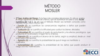 • 2ª Fase: Análisis del Riesgo: Es la fase más compleja del proceso. En ella se analiza
el riesgo siguiendo una serie de criterios, que se cuantifican en base a una escala
numérica del 1 al 5, de ahí que el Método Mosler sea también conocido como
método Penta. Estos criterios son:
• – Función (F): se cuantifican las consecuencias negativas o daños que pueden
alterar la actividad.
• – Sustitución (S): se cuantifica la dificultad para sustituir los bienes afectados.
• – Profundidad (P): se cuantifica el grado de perturbación y los efectos psicológicos que
produciría en la actividad e imagen de la empresa.
• – Extensión (E): se cuantifica el alcance de los daños, según su amplitud, desde un nivel
local hasta internacional.
• – Agresión (A): se cuantifica la probabilidad de que el riesgo se manifieste o
materialice.
• – Vulnerabilidad (V): cuantifica la probabilidad de los daños que puede producir el
riesgo una vez materializado.
MÉTODO
MOSLER
 