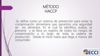 MÉTODO
HACCP
Se define como un sistema de prevención para evitar la
contaminación alimentaria que garantiza una seguridad
en los alimentos. En el cual se identifica, evalúa, se
previene y se lleva un registro de todos los riesgos de
contaminación a lo largo de toda la cadena de
producción. Desde el inicio hasta que llega a manos del
consumidor.
 