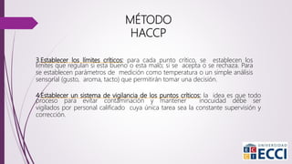 3.Establecer los límites críticos: para cada punto crítico, se establecen los
limites que regulan si esta bueno o esta malo; si se acepta o se rechaza. Para
se establecen parámetros de medición como temperatura o un simple análisis
sensorial (gusto, aroma, tacto) que permitirán tomar una decisión.
4.Establecer un sistema de vigilancia de los puntos críticos: la idea es que todo
proceso para evitar contaminación y mantener inocuidad debe ser
vigilados por personal calificado cuya única tarea sea la constante supervisión y
corrección.
MÉTODO
HACCP
 