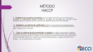 5. Establecer las acciones correctivas: es la simple decisión que se toma para
aprobar o desaprobar algún producto. Si algo no cumple las normas antes
establecidas de cada límite de control, se deberá descartar el resultado.
6. Establecer un sistema de verificación: esta es una manera de asegurarnos
por parte de externos que nuestros resultados y nuestros procesos alimenticios
sean higiénicos e inocuos.
7. Crear un sistema de documentación o registro: es algo importante a aplicar
en cada principio. Se llevará por escrito cada acción, control y decisión de límites
críticos lo que permitirá un orden en los procesos administrativos para garantizar
una constante mejora en cada uno de las producciones y supervisiones. En el
fondo… ¡si no está escrito no existe!
MÉTODO
HACCP
 
