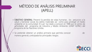MÉTODO DE ANÁLISIS PRELIMINAR
(APELL)
• OBJETIVO GENERAL: Prevenir la perdida de vidas humanas , los perjuicios a la
salud y bienestar social, los daños materiales así como para proteger el medio
ambiente en la comunidad. El cual fue dado a conocer en 1988 por el centro de
actividades del programa de Industria y Medio Ambiente (UNEP IE/PAC) del
programa de las Naciones Unidas.
• Se pretende obtener un análisis primario que permita conocer de
manera general y anticipada los principales riesgos.
 