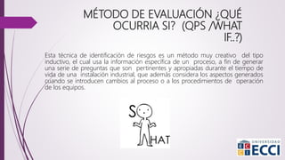 MÉTODO DE EVALUACIÓN ¿QUÉ
OCURRIA SI? (QPS /WHAT
IF..?)
Esta técnica de identificación de riesgos es un método muy creativo del tipo
inductivo, el cual usa la información específica de un proceso, a fin de generar
una serie de preguntas que son pertinentes y apropiadas durante el tiempo de
vida de una instalación industrial, que además considera los aspectos generados
cuando se introducen cambios al proceso o a los procedimientos de operación
de los equipos.
 