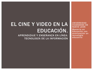 UNIVERSIDAD
CIUDADANA DE
NUEVO LEON
Maestría en
Educación con
acentuación en
tecnología
educativa
EL CINE Y VIDEO EN LA
EDUCACIÓN.
APRENDIZAJE Y ENSEÑANZA EN LÍNEA:
TECNOLOGÍA DE LA INFORMACIÓN
 