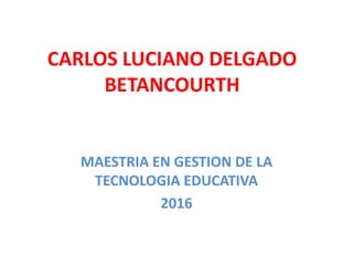 CARLOS LUCIANO DELGADO
BETANCOURTH
MAESTRIA EN GESTION DE LA
TECNOLOGIA EDUCATIVA
2016
 