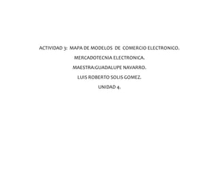 ACTIVIDAD 3: MAPA DE MODELOS DE COMERCIO ELECTRONICO.
MERCADOTECNIA ELECTRONICA.
MAESTRA:GUADALUPE NAVARRO.
LUIS ROBERTO SOLIS GOMEZ.
UNIDAD 4.
 