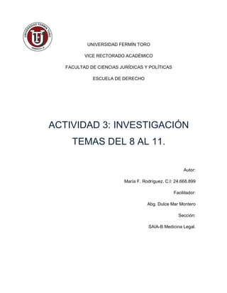 UNIVERSIDAD FERMÍN TORO
VICE RECTORADO ACADÉMICO
FACULTAD DE CIENCIAS JURÍDICAS Y POLÍTICAS
ESCUELA DE DERECHO
ACTIVIDAD 3: INVESTIGACIÓN
TEMAS DEL 8 AL 11.
Autor:
María F. Rodríguez. C.I: 24.668.899
Facilitador:
Abg. Dulce Mar Montero
Sección:
SAIA-B Medicina Legal.
 