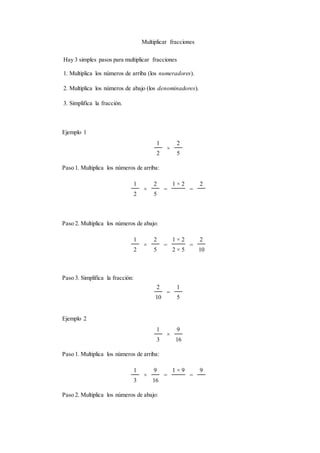 Multiplicar fracciones
Hay 3 simples pasos para multiplicar fracciones
1. Multiplica los números de arriba (los numeradores).
2. Multiplica los números de abajo (los denominadores).
3. Simplifica la fracción.
Ejemplo 1
1
×
2
2 5
Paso 1. Multiplica los números de arriba:
1
×
2
=
1 × 2
=
2
2 5
Paso 2. Multiplica los números de abajo:
1
×
2
=
1 × 2
=
2
2 5 2 × 5 10
Paso 3. Simplifica la fracción:
2
=
1
10 5
Ejemplo 2
1
×
9
3 16
Paso 1. Multiplica los números de arriba:
1
×
9
=
1 × 9
=
9
3 16
Paso 2. Multiplica los números de abajo:
 
