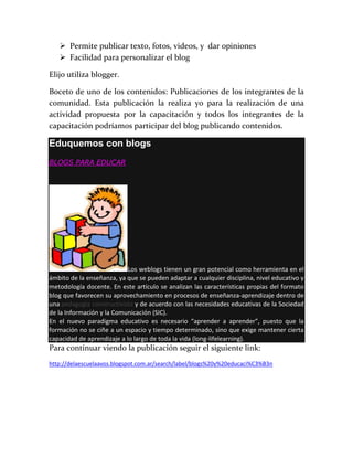 Permite publicar texto, fotos, videos, y dar opiniones
 Facilidad para personalizar el blog
Elijo utiliza blogger.
Boceto de uno de los contenidos: Publicaciones de los integrantes de la
comunidad. Esta publicación la realiza yo para la realización de una
actividad propuesta por la capacitación y todos los integrantes de la
capacitación podríamos participar del blog publicando contenidos.
Eduquemos con blogs
BLOGS PARA EDUCAR
Los weblogs tienen un gran potencial como herramienta en el
ámbito de la enseñanza, ya que se pueden adaptar a cualquier disciplina, nivel educativo y
metodología docente. En este artículo se analizan las características propias del formato
blog que favorecen su aprovechamiento en procesos de enseñanza-aprendizaje dentro de
una pedagogía constructivista y de acuerdo con las necesidades educativas de la Sociedad
de la Información y la Comunicación (SIC).
En el nuevo paradigma educativo es necesario “aprender a aprender”, puesto que la
formación no se ciñe a un espacio y tiempo determinado, sino que exige mantener cierta
capacidad de aprendizaje a lo largo de toda la vida (long-lifelearning).
Para continuar viendo la publicación seguir el siguiente link:
http://delaescuelaavos.blogspot.com.ar/search/label/blogs%20y%20educaci%C3%B3n
 