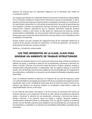 estamos de acuerdo que los materiales didácticos son el elemento más visible de
un programa abierto.
Las ventajas que aportan los materiales didácticos los hacen instrumentos indispensables
en la formación académica: Proporcionan información y guían el aprendizaje, es decir,
aportan una base concreta para el pensamiento conceptual y contribuye en el aumento de
los significados; desarrollan la continuidad de pensamiento, hace que el aprendizaje sea
más duradero y brindan una experiencia real que estimula, la actividad de los alumnos;
proporcionan, además, experiencias que se obtienen fácilmente mediante diversos
materiales y medios y ello ofrece un alto grado de interés para los alumnos; evalúan
conocimientos y habilidades, así como proveen entornos para la expresión y la creación.
Vemos pues, que no sólo transmiten información sino que actúan como mediadores entre
la realidad y el estudiante.
Aunque existen una gran variedad de categorizaciones de los materiales didácticos la
mayoría de los autores coinciden en clasificarlos -en términos generales-, de acuerdo a
la percepción de éstos por nuestros sentidos:
Auditivos, y Visuales y/o audiovisuales.
LOS TRES MOMENTOS DE LA CLASE, CLAVE PARA
GENERAR UN AMBIENTE DE TRABAJO ESTRUCTURADO
Esto tiene una estrecha relación con la conducción eficaz de la clase, donde los profesores
además de captar y mantener la atención de sus estudiantes, comienzan y terminan sus
clases a tiempo, informan a los alumnos sobre las tareas a realizar, observan, evalúan y
retroalimentan sistemáticamente su desempeño. Esto no significa rigidizar el ambiente
escolar, sino ser flexible y oportuno para adaptarse a las necesidades que van surgiendo de
los estudiantes y a rediseñar si es necesario, las actividades (individuales o grupales) que se
desarrollan.
Crear un ambiente, también se relaciona con disponer de una sala de clases que cuente
con material didácticoapropiado para el desarrollode las competencias lingüísticas de los
estudiantes, tales como: variedad de textos para que los niños lean, diario mural con los
trabajos que elaboran los alumnos, tarjetas con vocabulario visual básico, cuadro de
responsabilidades, horario, entre otros.
El uso eficiente del tiempo, del espacio y de los recursos, se relacionan Esto tiene una
estrecha relación con la conducción eficaz de la clase, donde los profesores además de
captar y mantener la atención de sus estudiantes, comienzan y terminan sus clases a
tiempo, informan a los alumnos sobre las tareas a realizar, observan, evalúan y
retroalimentan sistemáticamente su desempeño. Esto no significa rigidizar el ambiente
escolar, sino ser flexible y oportuno para adaptarse a las necesidades que van surgiendo de
los estudiantes y a rediseñar si es necesario, las actividades (individuales o grupales) que se
desarrollan.
 