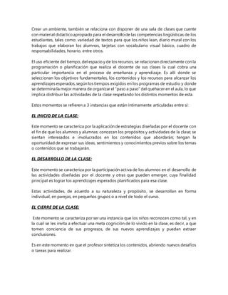 Crear un ambiente, también se relaciona con disponer de una sala de clases que cuente
con material didácticoapropiado para el desarrollode las competencias lingüísticas de los
estudiantes, tales como: variedad de textos para que los niños lean, diario mural con los
trabajos que elaboran los alumnos, tarjetas con vocabulario visual básico, cuadro de
responsabilidades, horario, entre otros.
El uso eficiente del tiempo, del espacio y de los recursos, se relacionan directamente con la
programación o planificación que realiza el docente de sus clases la cual cobra una
particular importancia en el proceso de enseñanza y aprendizaje. Es allí donde se
seleccionan los objetivos fundamentales, los contenidos y los recursos para alcanzar los
aprendizajes esperados, según los tiempos exigidos en los programas de estudio y donde
se determina la mejor manera de organizar el “paso a paso” del quehacer en el aula, lo que
implica distribuir las actividades de la clase respetando los distintos momentos de esta.
Estos momentos se refieren a 3 instancias que están íntimamente articuladas entre sí:
EL INICIO DE LA CLASE:
Este momento se caracteriza por la aplicación de estrategias diseñadas por el docente con
el fin de que los alumnos y alumnas: conozcan los propósitos y actividades de la clase; se
sientan interesados e involucrados en los contenidos que abordarán; tengan la
oportunidad de expresar sus ideas, sentimientos y conocimientos previos sobre los temas
o contenidos que se trabajarán.
EL DESARROLLO DE LA CLASE:
Este momento se caracteriza por la participación activa de los alumnos en el desarrollo de
las actividades diseñadas por el docente y otras que pueden emerger, cuya finalidad
principal es lograr los aprendizajes esperados planificados para esa clase.
Estas actividades, de acuerdo a su naturaleza y propósito, se desarrollan en forma
individual, en parejas, en pequeños grupos o a nivel de todo el curso.
EL CIERRE DE LA CLASE:
Este momento se caracteriza por ser una instancia que los niños reconocen como tal, y en
la cual se les invita a efectuar una meta cognición de lo vivido en la clase, es decir, a que
tomen conciencia de sus progresos, de sus nuevos aprendizajes y puedan extraer
conclusiones.
Es en este momento en que el profesor sintetiza los contenidos, abriendo nuevos desafíos
o tareas para realizar.
 