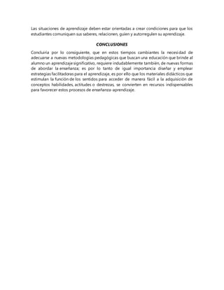 Las situaciones de aprendizaje deben estar orientadas a crear condiciones para que los
estudiantes comuniquen sus saberes, relacionen, guíen y autorregulen su aprendizaje.
CONCLUSIONES
Concluiría por lo consiguiente, que en estos tiempos cambiantes la necesidad de
adecuarse a nuevas metodologías pedagógicas que buscan una educación que brinde al
alumno un aprendizaje significativo, requiere indudablemente también, de nuevas formas
de abordar la enseñanza; es por lo tanto de igual importancia diseñar y emplear
estrategias facilitadoras para el aprendizaje, es por ello que los materiales didácticos que
estimulan la función de los sentidos para acceder de manera fácil a la adquisición de
conceptos habilidades, actitudes o destrezas, se convierten en recursos indispensables
para favorecer estos procesos de enseñanza-aprendizaje.
 