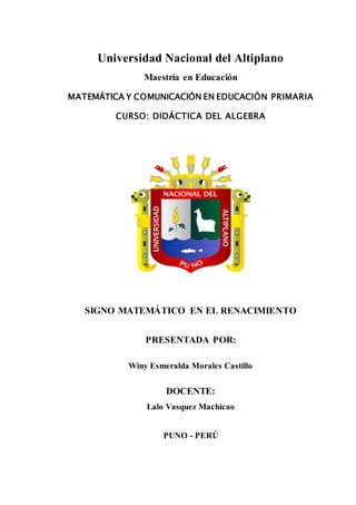 Universidad Nacional del Altiplano
Maestría en Educación
MATEMÁTICA Y COMUNICACIÓN EN EDUCACIÓN PRIMARIA
CURSO: DIDÁCTICA DEL ALGEBRA
SIGNO MATEMÁTICO EN EL RENACIMIENTO
PRESENTADA POR:
Winy Esmeralda Morales Castillo
DOCENTE:
Lalo Vasquez Machicao
PUNO - PERÚ
 