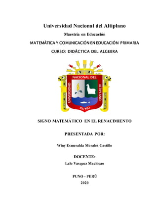 Universidad Nacional del Altiplano
Maestría en Educación
MATEMÁTICA Y COMUNICACIÓN EN EDUCACIÓN PRIMARIA
CURSO: DIDÁCTICA DEL ALGEBRA
SIGNO MATEMÁTICO EN EL RENACIMIENTO
PRESENTADA POR:
Winy Esmeralda Morales Castillo
DOCENTE:
Lalo Vasquez Machicao
PUNO - PERÚ
2020
 