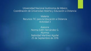 Universidad Nacional Autónoma de México
Coordinación de Universidad Abierta y Educación a Distancia
Materia:
Recursos TIC para la Educación a Distancia
Actividad 3
Asesora:
Norma Edith Hernández G.
Alumna:
Natividad Martínez Aguilar
25 de Septiembre de 2016
 