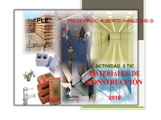“PLE” PRESENTADO: ALBERTO. ABALDIRIS. G
ACTIVIDAD 3 TIC
MATERIALES DE
CONSTRUCCIÓN
2016
 