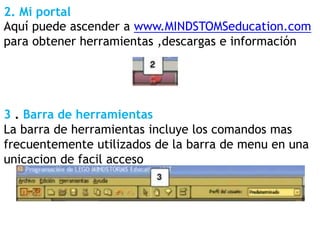 2. Mi portal
Aquí puede ascender a www.MINDSTOMSeducation.com
para obtener herramientas ,descargas e información
3 . Barra de herramientas
La barra de herramientas incluye los comandos mas
frecuentemente utilizados de la barra de menu en una
unicacion de facil acceso
 