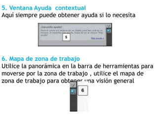 5. Ventana Ayuda contextual
Aquí siempre puede obtener ayuda si lo necesita
6. Mapa de zona de trabajo
Utilice la panorámica en la barra de herramientas para
moverse por la zona de trabajo , utilice el mapa de
zona de trabajo para obtener una visión general
 