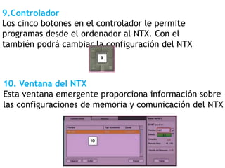 9.Controlador
Los cinco botones en el controlador le permite
programas desde el ordenador al NTX. Con el
también podrá cambiar la configuración del NTX
10. Ventana del NTX
Esta ventana emergente proporciona información sobre
las configuraciones de memoria y comunicación del NTX
 
