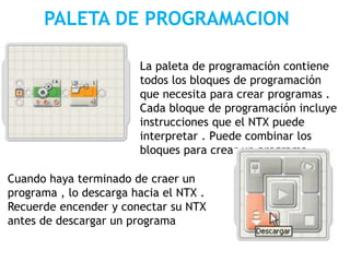 PALETA DE PROGRAMACION
La paleta de programación contiene
todos los bloques de programación
que necesita para crear programas .
Cada bloque de programación incluye
instrucciones que el NTX puede
interpretar . Puede combinar los
bloques para crear un programa
Cuando haya terminado de craer un
programa , lo descarga hacia el NTX .
Recuerde encender y conectar su NTX
antes de descargar un programa
 