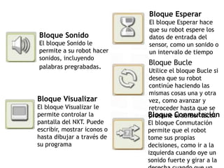Bloque Sonido
El bloque Sonido le
permite a su robot hacer
sonidos, incluyendo
palabras pregrabadas.
Bloque Visualizar
El bloque Visualizar le
permite controlar la
pantalla del NXT. Puede
escribir, mostrar iconos o
hasta dibujar a través de
su programa
Bloque Esperar
El bloque Esperar hace
que su robot espere los
datos de entrada del
sensor, como un sonido o
un intervalo de tiempo
Bloque Bucle
Utilice el bloque Bucle si
desea que su robot
continúe haciendo las
mismas cosas una y otra
vez, como avanzar y
retroceder hasta que se
presione el sensor táctilBloque Conmutación
El bloque Conmutación
permite que el robot
tome sus propias
decisiones, como ir a la
izquierda cuando oye un
sonido fuerte y girar a la
 