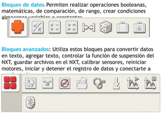 Bloques de datos: Permiten realizar operaciones booleanas,
matemáticas, de comparación, de rango, crear condiciones
almacenar variables o constantes.
Bloques avanzados: Utiliza estos bloques para convertir datos
en texto, agregar texto, controlar la función de suspensión del
NXT, guardar archivos en el NXT, calibrar sensores, reiniciar
motores, iniciar y detener el registro de datos y conectarte a
través de Bluetooth.
 