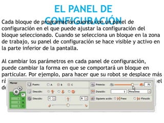 EL PANEL DE
CONFIGURACIÓNCada bloque de programación cuenta con un panel de
configuración en el que puede ajustar la configuración del
bloque seleccionado. Cuando se selecciona un bloque en la zona
de trabajo, su panel de configuración se hace visible y activo en
la parte inferior de la pantalla.
Al cambiar los parámetros en cada panel de configuración,
puede cambiar la forma en que se comportará un bloque en
particular. Por ejemplo, para hacer que su robot se desplace más
rápido, puede cambiar la propiedad Potencia [Power] en el panel
de configuración del bloque Desplazar.
 