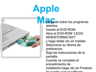 Apple
MacSalga de todos los programas
abiertos.
Inserte el DVD-ROM.
Abra el DVD-ROM “LEGO
MINDSTORMS NXT”
y haga doble clic en Instalar.
Seleccione su idioma de
preferencia.
Siga las instrucciones de la
pantalla.
Cuando se complete el
procedimiento de
instalación,haga clic en Finalizar.
 