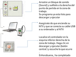 Arrastre un bloque de sonido
[Sound] y suéltelo a la derecha del
punto de partida en la zona de
trabajo.
Su programa ya esta listo para
descargar y ejecutar
Asegúrate de que enciende su
NTX y que se conecta su cable USB
a su ordenador y al NTX
Localice el controlador en la
esquina inferior derecha de la
zona de trabajo. Haga clic en
descargar y ejecutar (botón
central ) y escuche lo que ocurre
.
Enhorabuena , ha completado
 