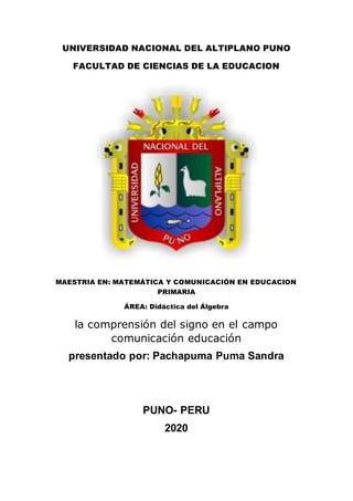 UNIVERSIDAD NACIONAL DEL ALTIPLANO PUNO
FACULTAD DE CIENCIAS DE LA EDUCACION
MAESTRIA EN: MATEMÁTICA Y COMUNICACIÓN EN EDUCACION
PRIMARIA
ÁREA: Didáctica del Álgebra
la comprensión del signo en el campo
comunicación educación
presentado por: Pachapuma Puma Sandra
PUNO- PERU
2020
 