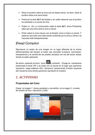  Sitúar el puntero sobre la zona que se desea clonar, es decir, sitúar el puntero sobre una zona limpia. 
 Presionar la tecla ALT del teclado y sin soltar observar que el puntero ha cambiado a un punto de mira. 
 Pulsar un clic y a continuación soltar la tecla ALT, ahora Photoshop sabe que esa zona será la zona a clonar. 
 Pintar sobre la zona impura con el tampón como si fuera un pincel. Y observar que esta zona está siendo sustituida por la zona a clonar y la impureza está desapareciendo. 
Pincel Corrector 
Reproduce un sector de una imagen en un lugar diferente de la misma diferenciandose del tampon al hacer que coincidan la textura, iluminación, transparencia y la sombra de los píxeles clonados con los del sector actual, donde se están aplicando. 
Se activa pulsando el icono ícono o comando “J”luego se manteniene presionada la tecla “Alt” y se pulsa con el mouse en el lugar que queremos reproducir, luego soltamos Alt y “clonamos” (presionando el botón izquierdo del mouse) la zona donde queremos reproducir la muestra: 
Propiedades del Color 
Copiar la imagen 1 (tonos azulados) y convertirla en la magen 2 a través de cambio de tono, saturación y brillo 
 