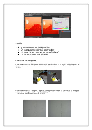 Análisis 
 ¿Qué propiedad se varia para que 
 Un color pasara de ser rojo a ser verde? 
 Un verde oscuro pasara a ser un verde claro? 
 Un color rojo fuera más grisáceo 
Clonaciòn de imagenes 
Con Herramienta Tampón, reproducir en otro lienzo la figura del pingüino 3 
veces. 
Con Herramienta Tampón, reproducir la porosidad en la pared de la imagen 
1 para que quede como en la imagen 2 
 