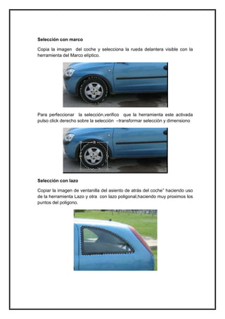 Selección con marco 
Copia la imagen del coche y selecciona la rueda delantera visible con la herramienta del Marco elíptico. 
Para perfeccionar la selecciòn,verifico que la herramienta este activada pulso click derecho sobre la selecciòn –transformar selecciòn y dimensiono 
Selección con lazo 
Copiar la imagen de ventanilla del asiento de atrás del coche” haciendo uso de la herramienta Lazo y otra con lazo poligonal,haciendo muy proximos los puntos del poligono. 
 
