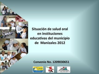 Situación de salud oral
en instituciones
educativas del municipio
de Manizales 2012
Convenio No. 1209030651
 