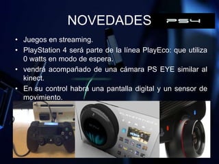 NOVEDADES
• Juegos en streaming.
• PlayStation 4 será parte de la línea PlayEco: que utiliza
  0 watts en modo de espera.
• vendrá acompañado de una cámara PS EYE similar al
  kinect.
• En su control habrá una pantalla digital y un sensor de
  movimiento.
 