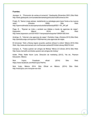 12
Fuentes:
Jáuregui, A. , “Promoción de ventas al comercio”, Gestiopolis (Diciembre 2001) Sitio Web:
http://www.gestiopolis.com/canales/demarketing/articulos/no26/comercio.htm
Froján, R, “Iberia Líneas aéreas: resideñando su estrategia para hacer frente a los nuevos
retos”, (Octubre 2009) Sitio Web:
http://openmultimedia.ie.edu/openproducts/iberia/iberia/pdf/DE1-161_NF.pdf
Page, D. , “Ryanair se rinde y venderá sus billetes a través de agencias de viajes”,
Expansión, (Marzo 2014) Sitio Web:
http://www.expansion.com/2014/03/11/empresas/transporte/1394541500.html
Amérigo, O., “Internet y las agencias de viajes”, Periódico Viaje, (Octubre 2013) Sitio Web:
http://periodicoviaje.com/opinion/1766/Internet-y-las-agencias-de-viajes
El Universal, “Dish y Disney logran acuerdo; podrían ofrecer tv online” (Marzo 2014) Sitio
Web: http://www.eluniversal.com.mx/finanzas-cartera/2014/dish-disney-992274.html
Campos, A., “Todos quieren ser amigos de Mickey” Merca 2.0 (Enero 2013) Sitio Web:
http://www.merca20.com/todos-quieren-ser-amigos-de-mickey/
Kotler, Philip; Keller Kevin Lane. Dirección de marketing (2012), 14a ed., Pearson
Educación, México.
Nick Vujicic, Facebook oficial (2014) Sitio Web:
https://www.facebook.com/NickVujicic?fref=ts
Nick Vuijic, México 2014. Sitio Oficial en México. (2014) Sitio Web:
http://nickvujicic.com.mx/quien-es-nick/
 