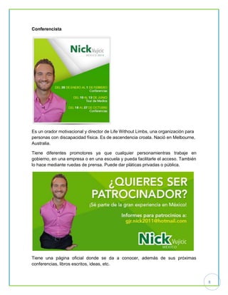 8
Conferencista
Es un orador motivacional y director de Life Without Limbs, una organización para
personas con discapacidad física. Es de ascendencia croata. Nació en Melbourne,
Australia.
Tiene diferentes promotores ya que cualquier personamientras trabaje en
gobierno, en una empresa o en una escuela y pueda facilitarle el acceso. También
lo hace mediante ruedas de prensa. Puede dar pláticas privadas o pública.
Tiene una página oficial donde se da a conocer, además de sus próximas
conferencias, libros escritos, ideas, etc.
 