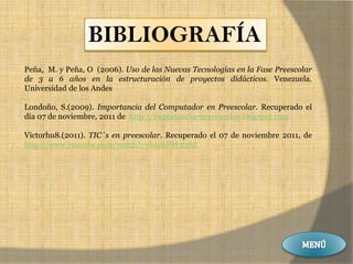 BIBLIOGRAFÍA
Peña, M. y Peña, O (2006). Uso de las Nuevas Tecnologías en la Fase Preescolar
de 3 a 6 años en la estructuración de proyectos didácticos. Venezuela.
Universidad de los Andes

Londoño, S.(2009). Importancia del Computador en Preescolar. Recuperado el
día 07 de noviembre, 2011 de http://importanciaenpreescolar.blogspot.com

Victorhu8.(2011). TIC´s en preescolar. Recuperado el 07 de noviembre 2011, de
http://www.youtube.com/watch?v=bI29PM3tuhI
 