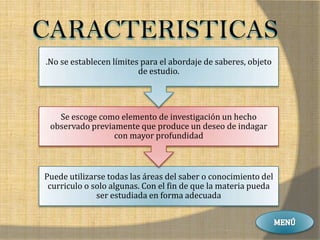 CARACTERISTICAS
.No se establecen límites para el abordaje de saberes, objeto
                         de estudio.




   Se escoge como elemento de investigación un hecho
 observado previamente que produce un deseo de indagar
                 con mayor profundidad



Puede utilizarse todas las áreas del saber o conocimiento del
 curriculo o solo algunas. Con el fin de que la materia pueda
              ser estudiada en forma adecuada
 
