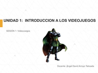 UNIDAD 1: INTRODUCCION A LOS VIDEOJUEGOS
SESIÓN 1: VideoJuegos
Docente: Ángel David Arroyo Taboada
 