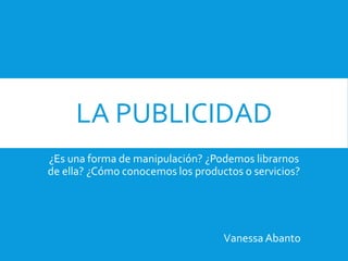 LA PUBLICIDAD
¿Es una forma de manipulación? ¿Podemos librarnos
de ella? ¿Cómo conocemos los productos o servicios?
Vanessa Abanto