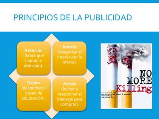 PRINCIPIOS DE LA PUBLICIDAD
Atención
(habrá que
llamar la
atención).
Interés
(despertar el
interés por la
oferta).
Deseo
(despertar el
deseo de
adquisición).
Acción
(invitar a
reaccionar al
mensaje para
comprar).
