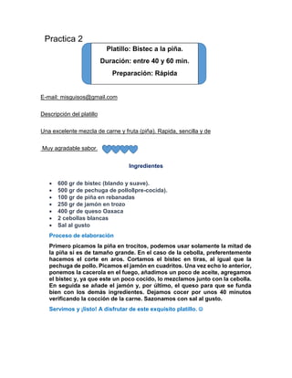 Practica 2 
Platillo: Bistec a la piña. 
Duración: entre 40 y 60 min. 
Preparación: Rápida 
E-mail: misguisos@gmail.com 
Descripción del platillo 
Una excelente mezcla de carne y fruta (piña). Rapida, sencilla y de 
Muy agradable sabor. 
Ingredientes 
 600 gr de bistec (blando y suave). 
 500 gr de pechuga de pollo8pre-cocida). 
 100 gr de piña en rebanadas 
 250 gr de jamón en trozo 
 400 gr de queso Oaxaca 
 2 cebollas blancas 
 Sal al gusto 
Proceso de elaboración 
Primero picamos la piña en trocitos, podemos usar solamente la mitad de 
la piña si es de tamaño grande. En el caso de la cebolla, preferentemente 
hacemos el corte en aros. Cortamos el bistec en tiras, al igual que la 
pechuga de pollo. Picamos el jamón en cuadritos. Una vez echo lo anterior, 
ponemos la cacerola en el fuego, añadimos un poco de aceite, agregamos 
el bistec y, ya que este un poco cocido, lo mezclamos junto con la cebolla. 
En seguida se añade el jamón y, por último, el queso para que se funda 
bien con los demás ingredientes. Dejamos cocer por unos 40 minutos 
verificando la cocción de la carne. Sazonamos con sal al gusto. 
Servimos y ¡listo! A disfrutar de este exquisito platillo.  
