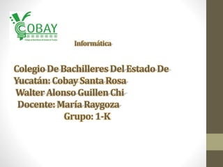 Informática 
Colegio De Bachilleres Del Estado De 
Yucatán: Cobay Santa Rosa 
Walter Alonso Guillen Chi 
Docente: María Raygoza 
Grupo: 1-K 
 