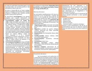 no todos los individuos responden igual: a una 
exposición dada, una persona puede ser más 
susceptible al cáncer que otra. 
Así pues, el desarrollo de un tumor maligno 
requiere complejas interacciones entre factores 
exógenos y endógenos que, también, pueden 
producir alteraciones genéticas. 
Se denominan carcinógenos a los agentes 
exógenos que causan mutaciones en 
determinados genes. Algunos ejemplos serían: 
 Carcinógenos según el estilo de 
vida: riesgo atribuible 45%. Dentro de este 
grupo se incluyen el humo del tabaco (cáncer 
de: pulmón, laringe, cavidad bucal, esófago, 
riñón, vejiga y páncreas); mascar tabaco 
(cavidad bucal); alcohol (cavidad bucal, 
esófago, laringe, hígado); factores dietéticos 
(colon, mama, endometrio, estómago). Dentro 
de la dieta también existen algunas sustancias 
que se han relacionado con un efecto protector 
frente al cáncer (fibras, aceite de 
oliva, vitaminas C y E...). Factores 
reproductivos (mama, endometrio, ovario). 
 Radiaciones: riesgo atribuible 5%. Entre 
ellos, el radón (cáncer de pulmón) o la 
radiación solar (melanoma). 
 Carcinógenos biológicos: riesgo atribuible 
4%. Los agentes infecciosos más claramente 
asociados a cánceres humanos son: la infección 
crónica por virus de las hepatitis B y C con el 
hepatocarcinoma; el virus del papiloma 
humano con el cáncer de cuello uterino; el virus 
Epstein-Barr y el Linfoma de BurKitt con el 
carcinoma de nasofaringe; helicobacter 
pylori con el cáncer gástrico. 
Carcinógenos ocupacionales: dependen de la 
profesión y sus riesgos asociados. Tienen 
un riesgo atribuible 4%. 
Síntomas del cáncer 
Las principales manifestaciones del cáncer se 
relacionan con la localización y tamaño del 
tumor, y con el grado de afectación de los 
órganos que pueden dar lugar a síntomas. A 
continuación se exponen los síntomas del 
cáncer más frecuentes, recogidos de manera 
sistematizada y clasificados de acuerdo a los 
órganos afectados: 
 Aspectos generales: afectación del estado 
general, fiebre, astenia, anorexia, pérdida de 
peso. 
 Digestivo: perdida de apetito, disfagia, 
vómitos, alteración del ritmo intestinal, 
hemorragias, hipo. 
 Respiratorio: tos, hemoptisis, disnea, dolor 
torácico. 
 Cardiovascular: disnea, edemas, dolor 
precordial, palpitaciones. 
 Genitourinario: hematuria, síntomas 
urinarios. 
 Locomotor: dolor óseo. 
 Sistema nervioso: cefalea, déficit 
neurológico, crisis convulsivas, alteraciones de 
la c onc ienc ia… 
 Sistema cutáneo: alteraciones de la 
coloración (palidez, ictericia), picor, presencia 
de lesiones, tumorac iones, adenopatías… 
 
Tratamiento del cáncer 
En la actualidad, con la aplicación y la 
combinación de las terapias contra el cáncer, se 
alcanza un importante porcentaje de curación de 
los pacientes oncológicos. En aquellos casos en 
los que la curación no es posible, el segundo 
objetivo del tratamiento del cáncer es la 
prolongación de la supervivencia, la paliación y 
disminución de los síntomas, y el 
mantenimiento de la calidad de vida. Estos 
objetivos se alcanzan con un manejo 
multidisciplinar entre los distintos profesionales 
que intervienen en el diagnóstico y el 
tratamiento del cáncer. 
Las terapias empleadas para el tratamiento del 
cáncer pueden pertenecer a cinco grandes 
familias: 
 Cirugía oncológica 
 Radioterapia 
 Quimioterapia 
 Hormonoterapia 
 Inmunoterapia y terapéutica biológica 
Gracias a estos tratamientos a día de hoy se 
puede afirmar que uno de cada tres cánceres 
tiene una supervivencia a cinco años superior al 
80%. 
