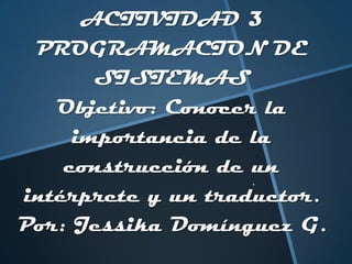 ACTIVIDAD 3
PROGRAMACION DE
SISTEMAS
Objetivo: Conocer la
importancia de la
construcción de un
intérprete y un traductor.
Por: Jessika Domínguez G.
 