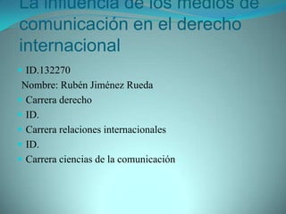 La influencia de los medios de comunicación en el derecho internacional ID.132270 Nombre: Rubén Jiménez Rueda  Carrera derecho  ID. Carrera relaciones internacionales ID. Carrera ciencias de la comunicación 