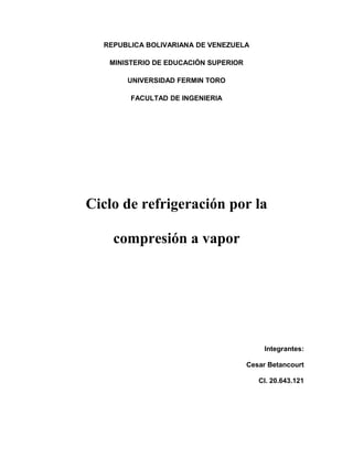 REPUBLICA BOLIVARIANA DE VENEZUELA 
MINISTERIO DE EDUCACIÓN SUPERIOR 
UNIVERSIDAD FERMIN TORO 
FACULTAD DE INGENIERIA 
Ciclo de refrigeración por la 
compresión a vapor 
Integrantes: 
Cesar Betancourt 
CI. 20.643.121 
 