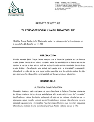 ALUMNO: JAVIER FLORES CABRERA
MATERIA: ANTROPOLOGÍA Y EDUCACION
CATEDRÁTICO: MTRO. ERICK IBARRA CRUZ
ACTIVIDAD 3: REPORTE DE LECTURA “EL EDUCADOR SOCIAL”,
Y” LA CULTURA ESCOLAR”
FECHA: 22/07/2015
REPORTE DE LECTURA
“EL EDUCADOR SOCIAL Y LA CULTURA ESCOLAR”
19) Jódar Ortega, Capilla. (s.f.). “El educador social y la cultura escolar” en Investigación en
la escuela No. 26. España, pp. 101-106.
INTRODUCCIÓN
El autor español Jodar Ortega Capilla, asegura que la demanda igualitaria en los diversos
grupos étnicos dentro de un mismo contexto social, ha permitido que el sistema escolar se
plantee, al menos a nivel teórico, cuál es su función ante grupos minoritarios dentro de su
propio ámbito. ¿Es suficiente una actitud del respeto ante la diversidad? La educación
intercultural va más allá de una comprensión superficial ante los distintos estilos de vida,
para acercarse lo más posible a una igualdad real de oportunidades educativas.
DESARROLLO
LA ESCUELA COMPENSADORA
El modelo deficitario tradicional, pese a la nueva filosofía de la Reforma Educativa, intenta dar
los últimos coletazos dentro de una sociedad que aún arrastra el concepto de "normalidad"
identificado con cultura dominante, excluyendo el resto de las culturas minoritarias por no
adecuarse a aquel modelo. La teoría socíocrítíca plantea un enfoque más coherente con una
sociedad supuestamente democrática: hay diferentes poblaciones que necesitan respuestas
diferentes. La finalidad de una escuela comprensiva, flexible y abierta es que el niño
 