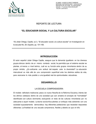 ALUMNO: JAVIER FLORES CABRERA
MATERIA: ANTROPOLOGÍA Y EDUCACION
REPORTE DE LECTURA “EL EDUCADOR
SOCIAL”, Y” LA CULTURA ESCOLAR”
FECHA: 22/07/2015
REPORTE DE LECTURA
“EL EDUCADOR SOCIAL Y LA CULTURA ESCOLAR”
19) Jódar Ortega, Capilla. (s.f.). “El educador social y la cultura escolar” en Investigación en
la escuela No. 26. España, pp. 101-106.
INTRODUCCIÓN
El autor español Jodar Ortega Capilla, asegura que la demanda igualitaria en los diversos
grupos étnicos dentro de un mismo contexto social, ha permitido que el sistema escolar se
plantee, al menos a nivel teórico, cuál es su función ante grupos minoritarios dentro de su
propio ámbito. ¿Es suficiente una actitud del respeto ante la diversidad? La educación
intercultural va más allá de una comprensión superficial ante los distintos estilos de vida,
para acercarse lo más posible a una igualdad real de oportunidades educativas.
DESARROLLO
LA ESCUELA COMPENSADORA
El modelo deficitario tradicional, pese a la nueva filosofía de la Reforma Educativa, intenta dar
los últimos coletazos dentro de una sociedad que aún arrastra el concepto de "normalidad"
identificado con cultura dominante, excluyendo el resto de las culturas minoritarias por no
adecuarse a aquel modelo. La teoría socíocrítíca plantea un enfoque más coherente con una
sociedad supuestamente democrática: hay diferentes poblaciones que necesitan respuestas
diferentes. La finalidad de una escuela comprensiva, flexible y abierta es que el niño
 